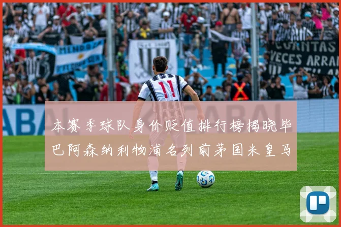 本赛季球队身价贬值排行榜揭晓毕巴阿森纳利物浦名列前茅国米皇马紧随其后