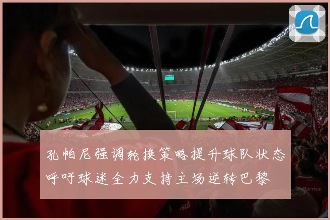 孔帕尼强调轮换策略提升球队状态呼吁球迷全力支持主场逆转巴黎