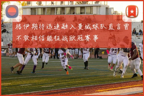 格伊期待迅速融入曼城球队直言曾不敢相信能征战欧冠赛事