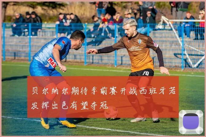 贝尔纳尔期待季前赛开战西班牙若发挥出色有望夺冠