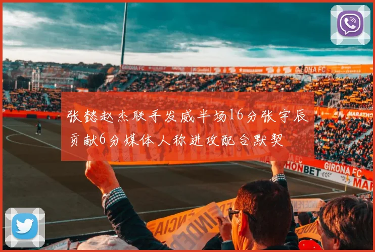 张懿赵杰联手发威半场16分张宇辰贡献6分媒体人称进攻配合默契