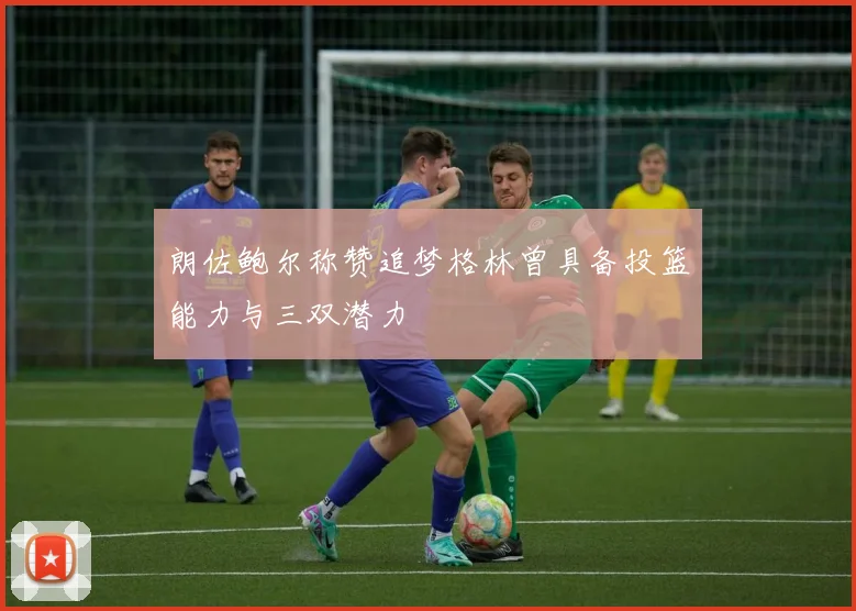 朗佐鲍尔称赞追梦格林曾具备投篮能力与三双潜力