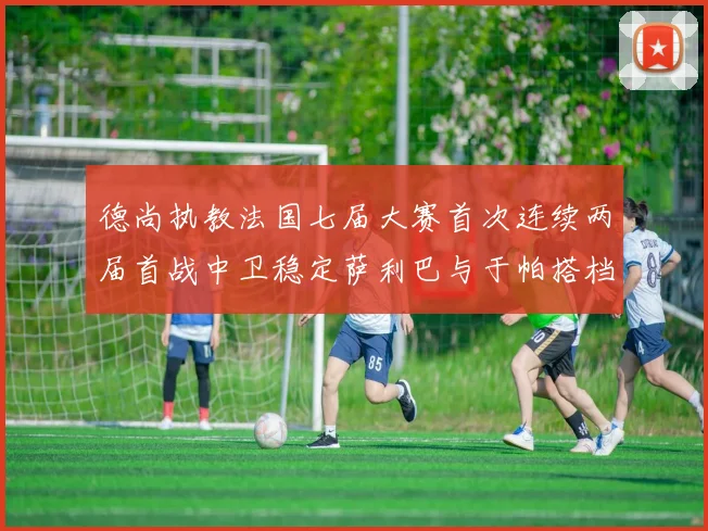 德尚执教法国七届大赛首次连续两届首战中卫稳定萨利巴与于帕搭档