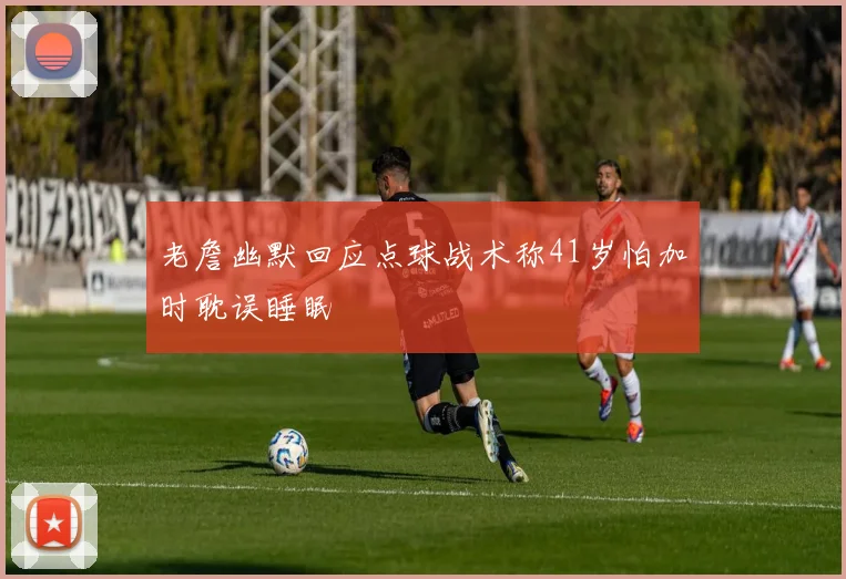 老詹幽默回应点球战术称41岁怕加时耽误睡眠