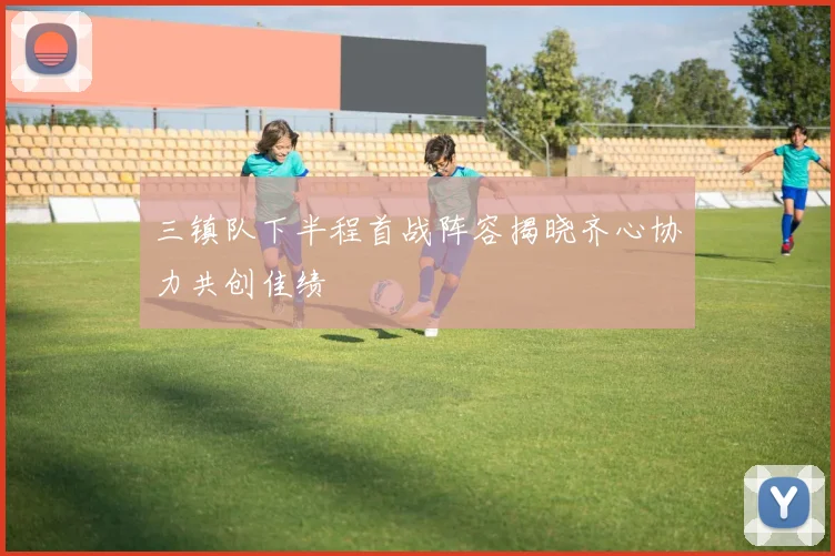 三镇队下半程首战阵容揭晓齐心协力共创佳绩