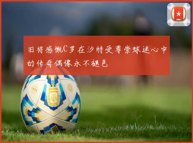 旧将感慨C罗在沙特受尊崇球迷心中的传奇偶像永不褪色