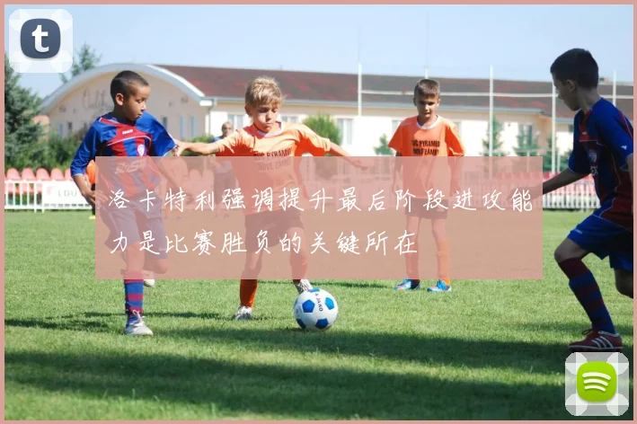 洛卡特利强调提升最后阶段进攻能力是比赛胜负的关键所在