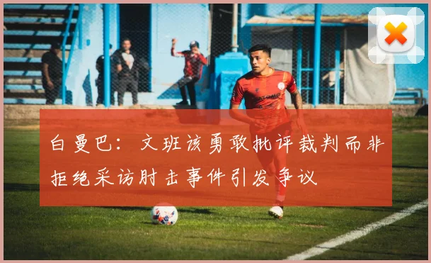 白曼巴：文班该勇敢批评裁判而非拒绝采访肘击事件引发争议