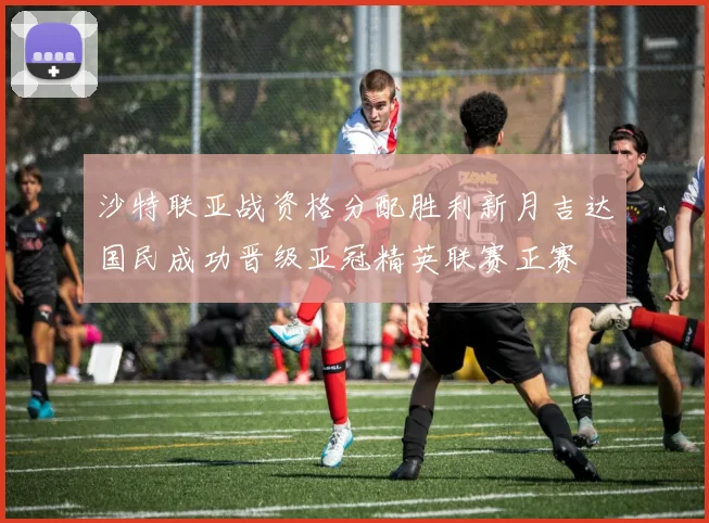 沙特联亚战资格分配胜利新月吉达国民成功晋级亚冠精英联赛正赛