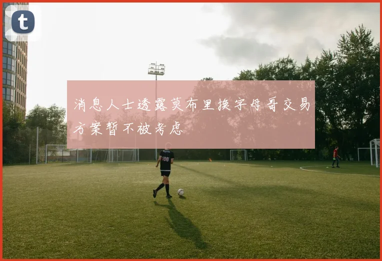 消息人士透露莫布里换字母哥交易方案暂不被考虑