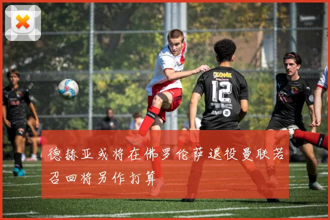 德赫亚或将在佛罗伦萨退役曼联若召回将另作打算