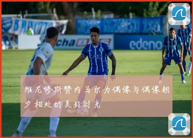 维尼修斯赞内马尔为偶像与偶像朝夕相处的美好时光
