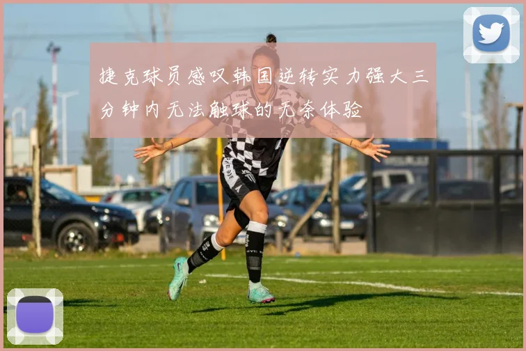 捷克球员感叹韩国逆转实力强大三分钟内无法触球的无奈体验