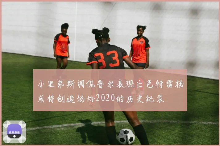 小里弗斯调侃普尔表现出色特雷杨或将创造场均2020的历史纪录