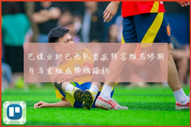 巴媒分析巴西队首发阵容维尼修斯与马金组成锋线搭档