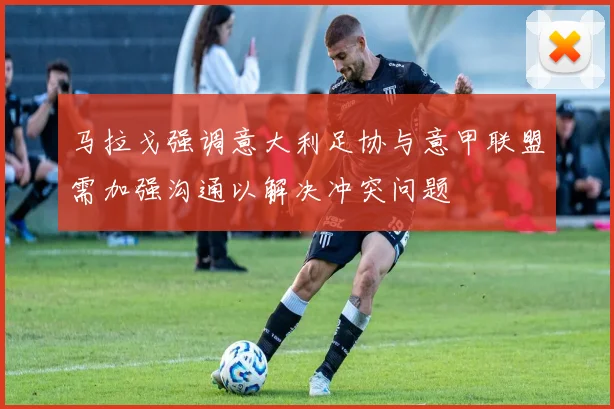 马拉戈强调意大利足协与意甲联盟需加强沟通以解决冲突问题