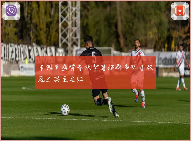 卡佩罗盛赞齐沃智慧超群率队夺双冠王实至名归