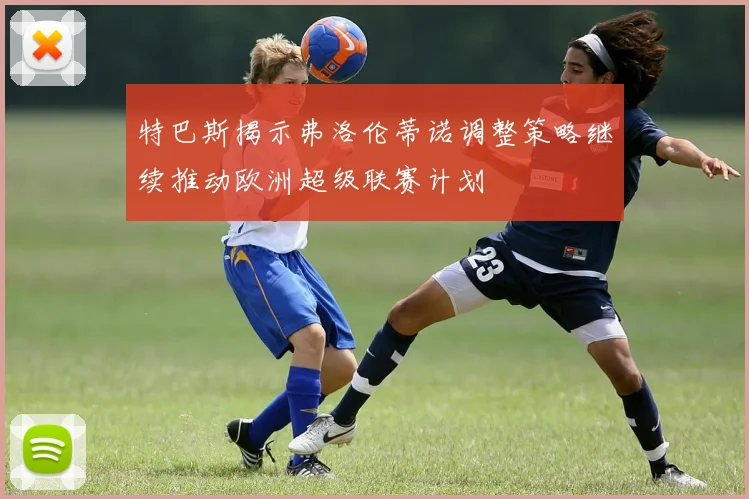 特巴斯揭示弗洛伦蒂诺调整策略继续推动欧洲超级联赛计划