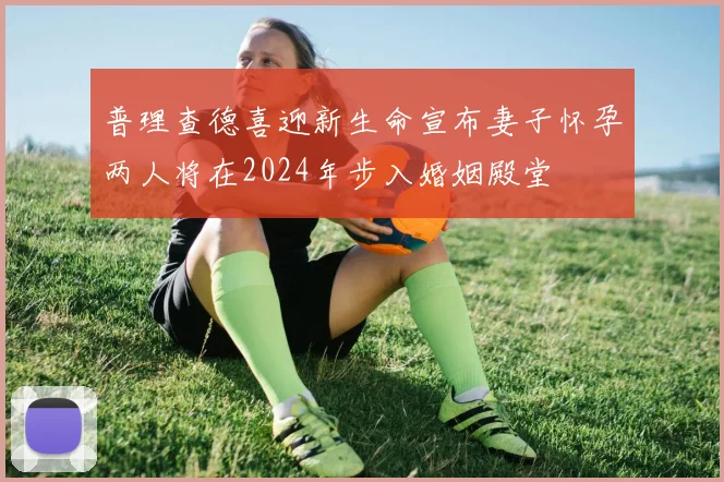 普理查德喜迎新生命宣布妻子怀孕两人将在2024年步入婚姻殿堂