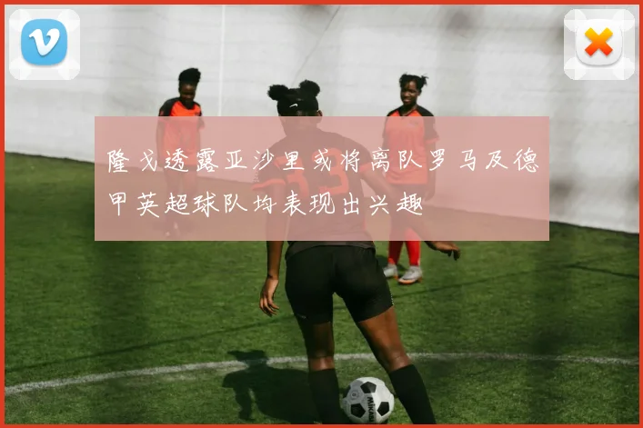 隆戈透露亚沙里或将离队罗马及德甲英超球队均表现出兴趣