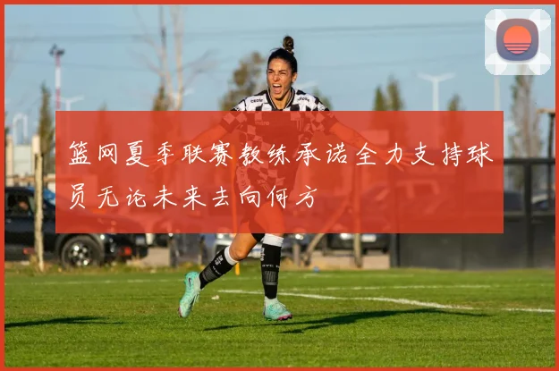 篮网夏季联赛教练承诺全力支持球员无论未来去向何方