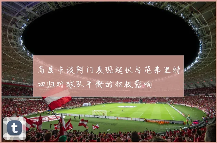 乌度卡谈阿门表现起伏与范弗里特回归对球队平衡的积极影响