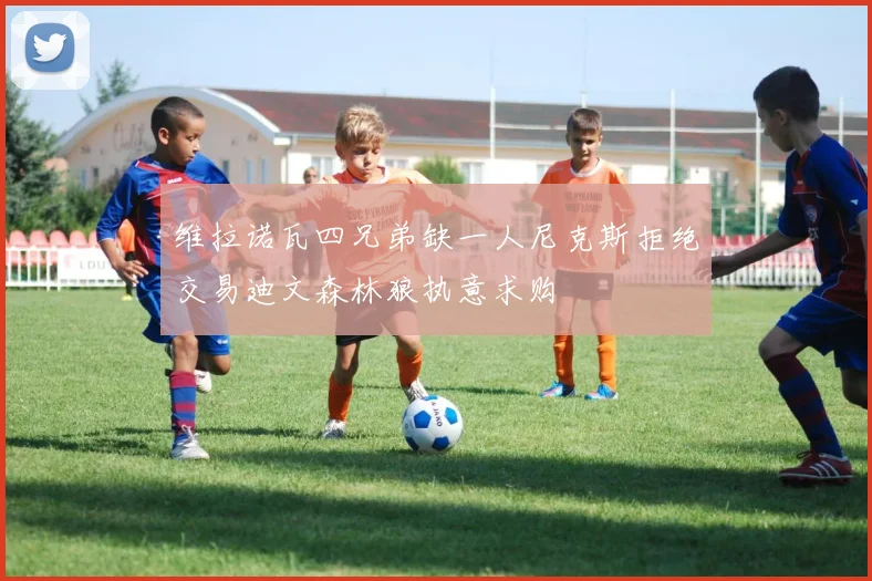 维拉诺瓦四兄弟缺一人尼克斯拒绝交易迪文森林狼执意求购