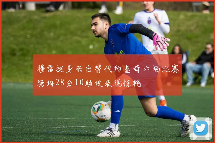 穆雷挺身而出替代约基奇六场比赛场均28分10助攻表现惊艳