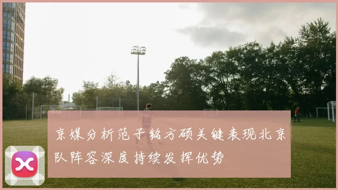 京媒分析范子铭方硕关键表现北京队阵容深度持续发挥优势