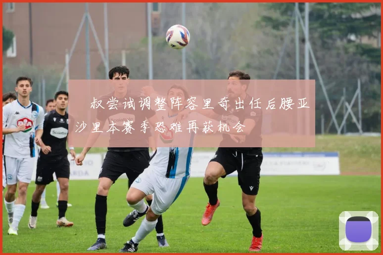 囧叔尝试调整阵容里奇出任后腰亚沙里本赛季恐难再获机会