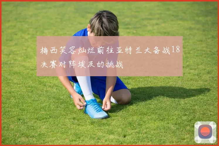 梅西笑容灿烂前往亚特兰大备战18决赛对阵埃及的挑战