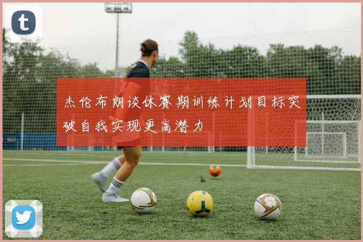 杰伦布朗谈休赛期训练计划目标突破自我实现更高潜力