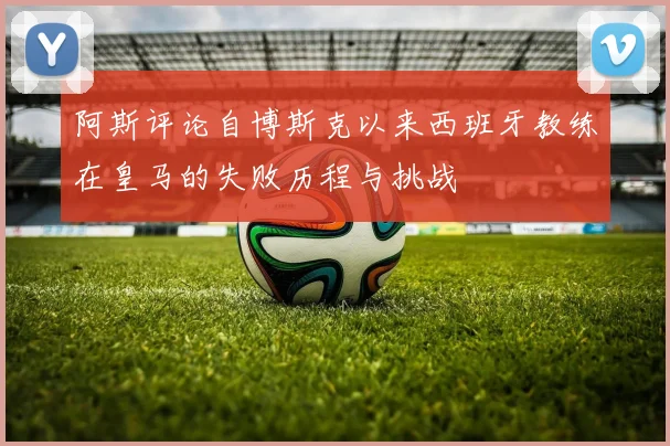 阿斯评论自博斯克以来西班牙教练在皇马的失败历程与挑战